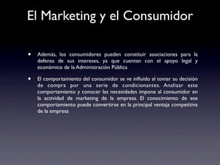 El Marketing y el Consumidor

•   Además, los consumidores pueden constituir asociaciones para la
    defensa de sus intereses, ya que cuentan con el apoyo legal y
    económico de la Administración Pública

•   El comportamiento del consumidor se ve inﬂuido al tomar su decisión
    de compra por una serie de condicionantes. Analizar este
    comportamiento y conocer las necesidades impone al consumidor en
    la actividad de marketing de la empresa. El conocimiento de ese
    comportamiento puede convertirse en la principal ventaja competitiva
    de la empresa
 