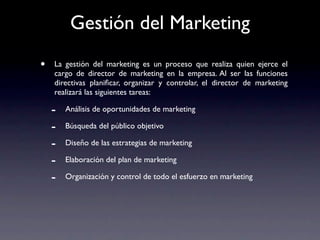 Gestión del Marketing
•   La gestión del marketing es un proceso que realiza quien ejerce el
    cargo de director de marketing en la empresa. Al ser las funciones
    directivas planiﬁcar, organizar y controlar, el director de marketing
    realizará las siguientes tareas:

    -   Análisis de oportunidades de marketing

    -   Búsqueda del público objetivo

    -   Diseño de las estrategias de marketing

    -   Elaboración del plan de marketing

    -   Organización y control de todo el esfuerzo en marketing
 