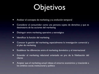 Objetivos
•   Analizar el concepto de marketing y su evolución temporal

•   Considerar al consumidor como una persona sujeto de derechos y que es
    destinataria de las acciones del marketing

•   Distinguir entre marketing operativo y estratégico

•   Identiﬁcar la función del marketing

•   Conocer la gestión del marketing, especialmente la investigación comercial y
    el plan de marketing

•   Establecer las diferencias entre el marketing doméstico y el internacional

•   Entender el marketing relacional orientado en pro de la ﬁdelización del
    cliente

•   Aceptar que el marketing actual rebasa el entorno económico y trasciende a
    los ámbitos social, institucional y político
 