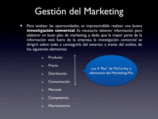 Gestión del Marketing
•   Para analizar las oportunidades, es imprescindible realizar una buena
    investigación comercial. Es necesario obtener información para
    elaborar un buen plan de marketing, y, dado que la mayor parte de la
    información está fuera de la empresa, la investigación comercial se
    dirigirá sobre todo a conseguirla del exterior, a través del análisis de
    los siguientes elementos:

             -   Producto

             -   Precio
                                            Las 4 “Pes” de McCarthy o
             -   Distribución              elementos del Marketing-Mix

             -   Comunicación

             -   Mercado

             -   Competencia

             -   Macroentorno
 