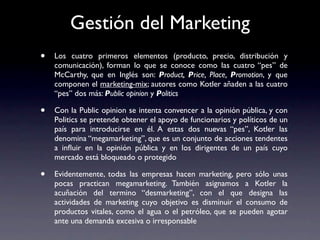 Gestión del Marketing
•   Los cuatro primeros elementos (producto, precio, distribución y
    comunicación), forman lo que se conoce como las cuatro “pes” de
    McCarthy, que en Inglés son: Product, Price, Place, Promotion, y que
    componen el marketing-mix; autores como Kotler añaden a las cuatro
    “pes” dos más: Public opinion y Politics

•   Con la Public opinion se intenta convencer a la opinión pública, y con
    Politics se pretende obtener el apoyo de funcionarios y políticos de un
    país para introducirse en él. A estas dos nuevas “pes”, Kotler las
    denomina “megamarketing”, que es un conjunto de acciones tendentes
    a inﬂuir en la opinión pública y en los dirigentes de un país cuyo
    mercado está bloqueado o protegido

•   Evidentemente, todas las empresas hacen marketing, pero sólo unas
    pocas practican megamarketing. También asignamos a Kotler la
    acuñación del termino “desmarketing”, con el que designa las
    actividades de marketing cuyo objetivo es disminuir el consumo de
    productos vitales, como el agua o el petróleo, que se pueden agotar
    ante una demanda excesiva o irresponsable
 