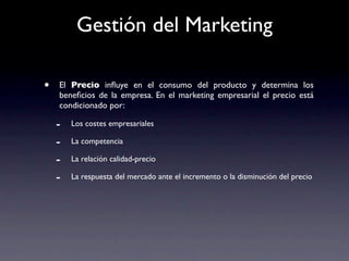 Gestión del Marketing

•   El Precio inﬂuye en el consumo del producto y determina los
    beneﬁcios de la empresa. En el marketing empresarial el precio está
    condicionado por:

    -   Los costes empresariales

    -   La competencia

    -   La relación calidad-precio

    -   La respuesta del mercado ante el incremento o la disminución del precio
 