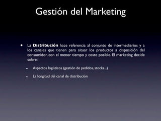 Gestión del Marketing


•   La Distribución hace referencia al conjunto de intermediarios y a
    los canales que tienen para situar los productos a disposición del
    consumidor, con el menor tiempo y coste posible. El marketing decide
    sobre:

    -   Aspectos logísticos (gestión de pedidos, stocks...)

    -   La longitud del canal de distribución
 
