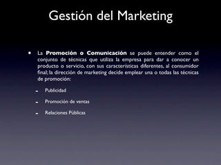 Gestión del Marketing

•   La Promoción o Comunicación se puede entender como el
    conjunto de técnicas que utiliza la empresa para dar a conocer un
    producto o servicio, con sus características diferentes, al consumidor
    ﬁnal; la dirección de marketing decide emplear una o todas las técnicas
    de promoción:

    -   Publicidad

    -   Promoción de ventas

    -   Relaciones Públicas
 