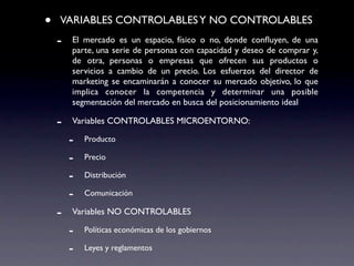•   VARIABLES CONTROLABLES Y NO CONTROLABLES
    -   El mercado es un espacio, físico o no, donde conﬂuyen, de una
        parte, una serie de personas con capacidad y deseo de comprar y,
        de otra, personas o empresas que ofrecen sus productos o
        servicios a cambio de un precio. Los esfuerzos del director de
        marketing se encaminarán a conocer su mercado objetivo, lo que
        implica conocer la competencia y determinar una posible
        segmentación del mercado en busca del posicionamiento ideal

    -   Variables CONTROLABLES MICROENTORNO:

        -   Producto

        -   Precio

        -   Distribución

        -   Comunicación

    -   Variables NO CONTROLABLES

        -   Políticas económicas de los gobiernos

        -   Leyes y reglamentos
 