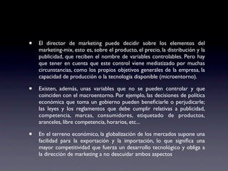 •   El director de marketing puede decidir sobre los elementos del
    marketing-mix, esto es, sobre el producto, el precio, la distribución y la
    publicidad, que reciben el nombre de variables controlables. Pero hay
    que tener en cuenta que este control viene mediatizado por muchas
    circunstancias, como los propios objetivos generales de la empresa, la
    capacidad de producción o la tecnología disponible (microentorno).

•   Existen, además, unas variables que no se pueden controlar y que
    coinciden con el macroentorno. Por ejemplo, las decisiones de política
    económica que toma un gobierno pueden beneﬁciarle o perjudicarle;
    las leyes y los reglamentos que debe cumplir relativas a publicidad,
    competencia, marcas, consumidores, etiquetado de productos,
    aranceles, libre competencia, horarios, etc...

•   En el terreno económico, la globalización de los mercados supone una
    facilidad para la exportación y la importación, lo que signiﬁca una
    mayor competitividad que fuerza un desarrollo tecnológico y obliga a
    la dirección de marketing a no descuidar ambos aspectos
 