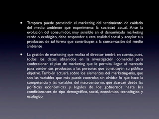 •   Tampoco puede prescindir el marketing del sentimiento de cuidado
    del medio ambiente que experimenta la sociedad actual. Ante la
    evolución del consumidor, muy sensible en el denominado marketing
    verde o ecológico, debe responder a esta realidad social y acoplar sus
    productos de tal forma que contribuyan a la conservación del medio
    ambiente

•   La gestión de marketing que realiza el director tendrá en cuenta, pues,
    todos los datos obtenidos en la investigación comercial para
    confeccionar el plan de marketing que le permita llegar al mercado
    para vender sus productos a las personas que constituyen su público
    objetivo. También actuará sobre los elementos del marketing-mix, que
    son las variables que más puede controlar, sin olvidar lo que hace la
    competencia y las variables del macroentorno, que abarcan desde las
    políticas económicas y legales de los gobiernos hasta los
    condicionantes de tipo demográﬁco, social, económico, tecnológico y
    ecológico
 