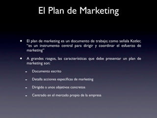 El Plan de Marketing


•   El plan de marketing es un documento de trabajo; como señala Kotler,
    “es un instrumento central para dirigir y coordinar el esfuerzo de
    marketing”

•   A grandes rasgos, las características que debe presentar un plan de
    marketing son:

    -   Documento escrito

    -   Detalla acciones especíﬁcas de marketing

    -   Dirigido a unos objetivos concretos

    -   Centrado en el mercado propio de la empresa
 