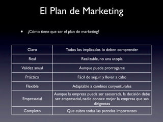 El Plan de Marketing
•     ¿Cómo tiene que ser el plan de marketing?



      Claro                Todos los implicados lo deben comprender

      Real                          Realizable, no una utopía

Validez anual                      Aunque puede prorrogarse

    Práctico                      Fácil de seguir y llevar a cabo

     Flexible                  Adaptable a cambios conyunturales
                     Aunque la empresa pueda ser asesorada, la decisión debe
Empresarial          ser empresarial, nadie conoce mejor la empresa que sus
                                             dirigentes
    Completo                Que cubra todas las parcelas importantes
 