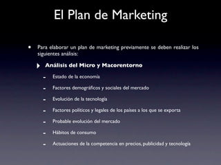 El Plan de Marketing

•   Para elaborar un plan de marketing previamente se deben realizar los
    siguientes análisis:

    ‣   Análisis del Micro y Macorentorno

        -   Estado de la economía

        -   Factores demográﬁcos y sociales del mercado

        -   Evolución de la tecnología

        -   Factores políticos y legales de los países a los que se exporta

        -   Probable evolución del mercado

        -   Hábitos de consumo

        -   Actuaciones de la competencia en precios, publicidad y tecnología
 