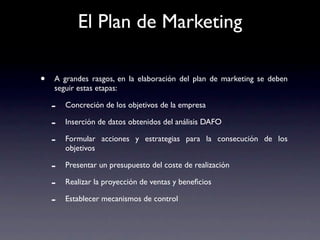 El Plan de Marketing

•   A grandes rasgos, en la elaboración del plan de marketing se deben
    seguir estas etapas:

    -   Concreción de los objetivos de la empresa

    -   Inserción de datos obtenidos del análisis DAFO

    -   Formular acciones y estrategias para la consecución de los
        objetivos

    -   Presentar un presupuesto del coste de realización

    -   Realizar la proyección de ventas y beneﬁcios

    -   Establecer mecanismos de control
 