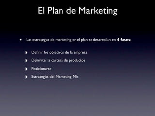 El Plan de Marketing

•   Las estrategias de marketing en el plan se desarrollan en 4 fases:


    ‣   Deﬁnir los objetivos de la empresa

    ‣   Delimitar la cartera de productos

    ‣   Posicionarse

    ‣   Estrategias del Marketing-Mix
 