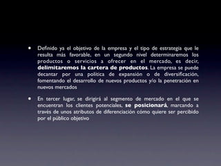 •   Deﬁnido ya el objetivo de la empresa y el tipo de estrategia que le
    resulta más favorable, en un segundo nivel determinaremos los
    productos o servicios a ofrecer en el mercado, es decir,
    delimitaremos la cartera de productos. La empresa se puede
    decantar por una política de expansión o de diversiﬁcación,
    fomentando el desarrollo de nuevos productos y/o la penetración en
    nuevos mercados

•   En tercer lugar, se dirigirá al segmento de mercado en el que se
    encuentran los clientes potenciales, se posicionará, marcando a
    través de unos atributos de diferenciación cómo quiere ser percibido
    por el público objetivo
 