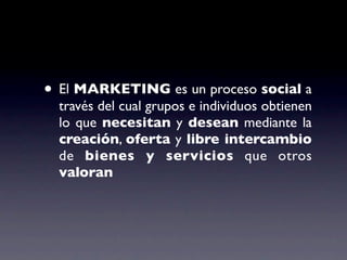 • El MARKETING es un proceso social a
  través del cual grupos e individuos obtienen
  lo que necesitan y desean mediante la
  creación, oferta y libre intercambio
  de bienes y servicios que otros
  valoran
 