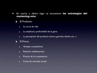 •   En cuarto y último lugar se encuentran las estrategias del
    marketing-mix:

    ‣   El Producto:

        -   La curva de vida

        -   La amplitud y profundidad de la gama

        -   La percepción del producto (marca, garantía, diseño, etc...)

    ‣   El Precio:

        -   Ventajas competitivas

        -   Relación calidad-precio

        -   Precios de la competencia

        -   Cuota de mercado actual
 