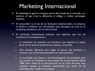 Marketing Internacional
•   El marketing es igual en cualquier parte del mundo. Es el mercado y su
    entorno el que crea la diferencia, al obligar a utilizar estrategias
    distintas

•   El consumidor es el eje de las decisiones empresariales y la empresa
    se dedica a satisfacer sus necesidades; este concepto no varía en el
    marketing doméstico y en el internacional

•   El marketing internacional presenta tres aspectos que han de
    considerarse inmediatamente:

    -   La existencia de naciones con fronteras que suponen, la mayor
        parte de las veces, la presencia de aduanas y aranceles

    -   Una moneda diferente para pagar el precio del producto o
        servicio, cuya conversión presupone un coste adicional

    -   La tecnología, que fuerza a una homologación de productos para
        que puedan ser recibidos en otros países. En el caso español, desde
        1986, fecha oﬁcial de la incorporación en al Unión Europea, este
        requisito supuso un esfuerzo considerable por parte de las
        empresas para cumplir la normativa
 