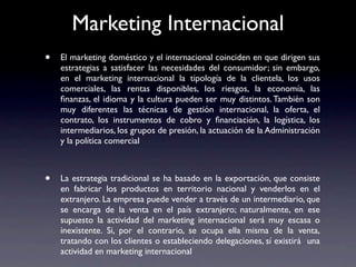 Marketing Internacional
•   El marketing doméstico y el internacional coinciden en que dirigen sus
    estrategias a satisfacer las necesidades del consumidor; sin embargo,
    en el marketing internacional la tipología de la clientela, los usos
    comerciales, las rentas disponibles, los riesgos, la economía, las
    ﬁnanzas, el idioma y la cultura pueden ser muy distintos. También son
    muy diferentes las técnicas de gestión internacional, la oferta, el
    contrato, los instrumentos de cobro y ﬁnanciación, la logística, los
    intermediarios, los grupos de presión, la actuación de la Administración
    y la política comercial



•   La estrategia tradicional se ha basado en la exportación, que consiste
    en fabricar los productos en territorio nacional y venderlos en el
    extranjero. La empresa puede vender a través de un intermediario, que
    se encarga de la venta en el país extranjero; naturalmente, en ese
    supuesto la actividad del marketing internacional será muy escasa o
    inexistente. Si, por el contrario, se ocupa ella misma de la venta,
    tratando con los clientes o estableciendo delegaciones, sí existirá una
    actividad en marketing internacional
 