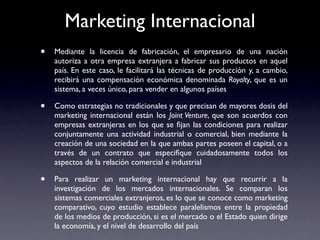 Marketing Internacional
•   Mediante la licencia de fabricación, el empresario de una nación
    autoriza a otra empresa extranjera a fabricar sus productos en aquel
    país. En este caso, le facilitará las técnicas de producción y, a cambio,
    recibirá una compensación económica denominada Royalty, que es un
    sistema, a veces único, para vender en algunos países

•   Como estrategias no tradicionales y que precisan de mayores dosis del
    marketing internacional están los Joint Venture, que son acuerdos con
    empresas extranjeras en los que se ﬁjan las condiciones para realizar
    conjuntamente una actividad industrial o comercial, bien mediante la
    creación de una sociedad en la que ambas partes poseen el capital, o a
    través de un contrato que especiﬁque cuidadosamente todos los
    aspectos de la relación comercial e industrial

•   Para realizar un marketing internacional hay que recurrir a la
    investigación de los mercados internacionales. Se comparan los
    sistemas comerciales extranjeros, es lo que se conoce como marketing
    comparativo, cuyo estudio establece paralelismos entre la propiedad
    de los medios de producción, si es el mercado o el Estado quien dirige
    la economía, y el nivel de desarrollo del país
 