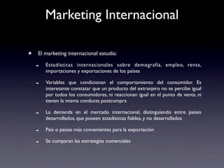 Marketing Internacional

•   El marketing internacional estudia:

    -   Estadísticas internacionales sobre demografía, empleo, renta,
        importaciones y exportaciones de los países

    -   Variables que condicionan el comportamiento del consumidor. Es
        interesante constatar que un producto del extranjero no se percibe igual
        por todos los consumidores, ni reaccionan igual en el punto de venta, ni
        tienen la misma conducta postcompra

    -   La demanda en el mercado internacional, distinguiendo entre países
        desarrollados, que poseen estadísticas ﬁables, y no desarrollados

    -   País o países más convenientes para la exportación

    -   Se comparan las estrategias comerciales
 