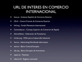 URL DE INTERES EN COMERCIO
          INTERNACIONAL
•   Icex.es - Instituto Español de Comercio Exterior

•   Cfe.fr - Centro Francés de Comercio Exterior

•   Imf.org - Fondo Monetario Internacional

•   Camerdata.es - Consejo Superior de Comercio de España

•   Adv.es/feteia - Federación de Transitarios

•   Unido.org - ONU para el desarrollo Industrial

•   Awi.es - Advertising Worldwide Information

•   ecb.int - Banco Central Europeo

•   eib.org - Banco Europeo de Inversiones

•   oepm.es - Patentes

•   Liberis.inf - Registro mercantil
 