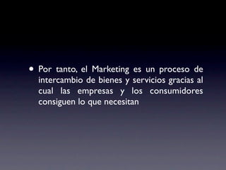 • Por tanto, el Marketing es un proceso de
  intercambio de bienes y servicios gracias al
  cual las empresas y los consumidores
  consiguen lo que necesitan
 