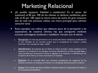 Marketing Relacional
•   ¿Es posible equiparar ﬁdelidad a satisfacción? En el sector del
    automóvil, el 85 por 100 de los clientes se declaran satisfechos, pero
    sólo el 45 por 100 repite la misma marca de coche. En gran consumo,
    dos de cada tres personas utilizan una marca principal, pero admiten
    consumir otras

•   Estos ejemplos nos indican que sabemos poco de la percepción y las
    expectativas de nuestros clientes; hay que averiguarlo mediante
    acciones estratégicas tendentes a establecer vínculos con el cliente:

    -   Percepción. Se trata de permanecer en la mente del cliente mediante la publicidad. Es
        el más inestable de los vínculos, puesto que la competencia lo conoce y puede
        transmitir otro mensaje de mayor calado

    -   Identiﬁcación. Se pretende que el cliente se sienta cómodo y hasta orgulloso con la
        empresa o su producto. Si se consigue una fuerte identiﬁcación, el cliente puede llegar a
        vestir prendas que incorporan la marca o logotipo de la empresa o a identiﬁcarse con
        el espíritu de la misma. La marca Coca-Cola es un ejemplo

    -   Relación. En un mercado libre, con creciente competencia, las exigencias de los
        clientes aumentan y la empresa se orienta a un marketing relacional que los involucre

    -   Socios. Es el vínculo más fuerte. Cliente y empresa tienen un compromiso de mejora y
        de incremento de beneﬁcios
 
