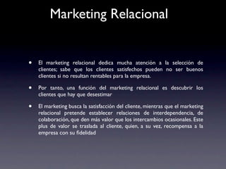 Marketing Relacional


•   El marketing relacional dedica mucha atención a la selección de
    clientes; sabe que los clientes satisfechos pueden no ser buenos
    clientes si no resultan rentables para la empresa.

•   Por tanto, una función del marketing relacional es descubrir los
    clientes que hay que desestimar

•   El marketing busca la satisfacción del cliente, mientras que el marketing
    relacional pretende establecer relaciones de interdependencia, de
    colaboración, que den más valor que los intercambios ocasionales. Este
    plus de valor se traslada al cliente, quien, a su vez, recompensa a la
    empresa con su ﬁdelidad
 