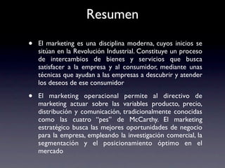 Resumen

•   El marketing es una disciplina moderna, cuyos inicios se
    sitúan en la Revolución Industrial. Constituye un proceso
    de intercambios de bienes y servicios que busca
    satisfacer a la empresa y al consumidor, mediante unas
    técnicas que ayudan a las empresas a descubrir y atender
    los deseos de ese consumidor

•   El marketing operacional permite al directivo de
    marketing actuar sobre las variables producto, precio,
    distribución y comunicación, tradicionalmente conocidas
    como las cuatro “pes” de McCarthy. El marketing
    estratégico busca las mejores oportunidades de negocio
    para la empresa, empleando la investigación comercial, la
    segmentación y el posicionamiento óptimo en el
    mercado
 