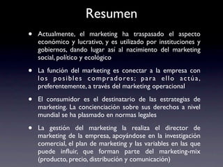 Resumen
•   Actualmente, el marketing ha traspasado el aspecto
    económico y lucrativo, y es utilizado por instituciones y
    gobiernos, dando lugar así al nacimiento del marketing
    social, político y ecológico

•   La función del marketing es conectar a la empresa con
    l o s p o s i b l e s c o m p r a d o re s ; p a r a e l l o a c t ú a ,
    preferentemente, a través del marketing operacional

•   El consumidor es el destinatario de las estrategias de
    marketing. La concienciación sobre sus derechos a nivel
    mundial se ha plasmado en normas legales

•   La gestión del marketing la realiza el director de
    marketing de la empresa, apoyándose en la investigación
    comercial, el plan de marketing y las variables en las que
    puede inﬂuir, que forman parte del marketing-mix
    (producto, precio, distribución y comunicación)
 