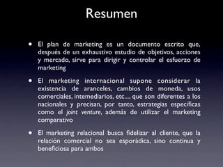 Resumen

•   El plan de marketing es un documento escrito que,
    después de un exhaustivo estudio de objetivos, acciones
    y mercado, sirve para dirigir y controlar el esfuerzo de
    marketing

•   El marketing internacional supone considerar la
    existencia de aranceles, cambios de moneda, usos
    comerciales, intemediarios, etc..., que son diferentes a los
    nacionales y precisan, por tanto, estrategias especíﬁcas
    como el joint venture, además de utilizar el marketing
    comparativo

•   El marketing relacional busca ﬁdelizar al cliente, que la
    relación comercial no sea esporádica, sino continua y
    beneﬁciosa para ambos
 