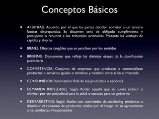 Conceptos Básicos
•   ARBITRAJE: Acuerdo por el que las partes deciden someter a un tercero
    futuras discrepancias. Su dictamen será de obligado cumplimiento y
    presupone la renuncia a los tribunales ordinarios. Presenta las ventajas de
    rapidez y ahorro

•   BIENES: Objetos tangibles que se perciben por los sentidos

•   BRIEFING: Documento que reﬂeja las distintas etapas de la planiﬁcación
    publicitaria

•   COMPETENCIA: Conjunto de empresas que producen o comercializan
    productos o servicios iguales o similares y rivalizan entre sí en el mercado

•   CONSUMIDOR: Destinatario ﬁnal de los productos o servicios

•   DEMANDA INDESEABLE: Según Kotler aquella que se quiere reducir o
    eliminar por ser perjudicial para la salud o costosa para un gobierno

•   DESMARKETING: Según Kotler, son actividades de marketing tendentes a
    disminuir el consumo de productos vitales por el riesgo de su agotamiento
    ante conductas irresponsables
 