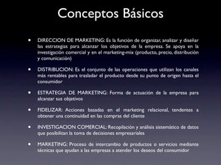 Conceptos Básicos
•   DIRECCION DE MARKETING: Es la función de organizar, analizar y diseñar
    las estrategias para alcanzar los objetivos de la empresa. Se apoya en la
    investigación comercial y en el marketing-mix (producto, precio, distribución
    y comunicación)

•   DISTRIBUCION: Es el conjunto de las operaciones que utilizan los canales
    más rentables para trasladar el producto desde su punto de origen hasta el
    consumidor

•   ESTRATEGIA DE MARKETING: Forma de actuación de la empresa para
    alcanzar sus objetivos

•   FIDELIZAR: Acciones basadas en el marketing relacional, tendentes a
    obtener una continuidad en las compras del cliente

•   INVESTIGACION COMERCIAL: Recopilación y análisis sistemático de datos
    que posibilitan la toma de decisiones empresariales

•   MARKETING: Proceso de intercambio de productos o servicios mediante
    técnicas que ayudan a las empresas a atender los deseos del consumidor
 