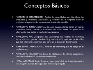 Conceptos Básicos
•   MARKETING ESTRATEGICO: Analiza las necesidades para identiﬁcar los
    productos y mercados potenciales, y orientar así la empresa hacia el
    producto o segmento del mercado que le sea más rentable

•   MARKETING INTERNACIONAL: Es aquél cuyas acciones tienen en cuenta
    la realidad social, cultural y económica de otros países. Se apoya en la
    información que facilita el marketing comparativo

•   MARKETING-MIX: Comprende las actuaciones más visibles en marketing
    sobre producto, precio, distribución y comunicación, que son las variables
    que más intervención admiten por parte de la dirección de marketing

•   MARKETING OPERACIONAL: Función del marketing que se apoya en el
    marketing-mix

•   MARKETING RELACIONAL: Busca la ﬁdelización del cliente propiciando
    una continuidad en las relaciones comerciales

•   MEGAMARKETING: Según Kotler, acciones para inﬂuir en la opinión pública
    y en los gobernantes de un país con mercado protegido
 