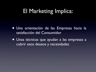 El Marketing Implica:

• Una orientación de las Empresas hacia la
  satisfacción del Consumidor
• Unas técnicas que ayudan a las empresas a
  cubrir esos deseos y necesidades
 