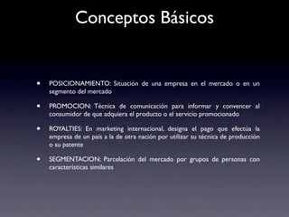 Conceptos Básicos


•   POSICIONAMIENTO: Situación de una empresa en el mercado o en un
    segmento del mercado

•   PROMOCION: Técnica de comunicación para informar y convencer al
    consumidor de que adquiera el producto o el servicio promocionado

•   ROYALTIES: En marketing internacional, designa el pago que efectúa la
    empresa de un país a la de otra nación por utilizar su técnica de producción
    o su patente

•   SEGMENTACION: Parcelación del mercado por grupos de personas con
    características similares
 