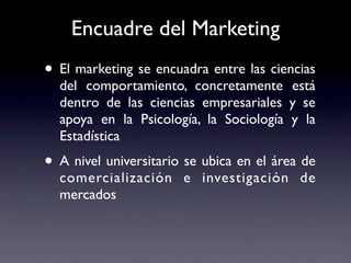 Encuadre del Marketing
• El marketing se encuadra entre las ciencias
  del comportamiento, concretamente está
  dentro de las ciencias empresariales y se
  apoya en la Psicología, la Sociología y la
  Estadística
• A nivel universitario se ubica en el área de
  comercialización e investigación de
  mercados
 
