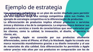 Ejemplo de estrategia
competitiva
Una estrategia competitiva es un plan de acción diseñado para permitir
que una empresa tenga una ventaja competitiva sobre sus rivales. Un
ejemplo de estrategia competitiva es la diferenciación de productos.
La diferenciación de productos implica ofrecer productos o servicios
únicos y distintos a los de la competencia. La empresa busca destacar sus
productos o servicios a través de características que sean valoradas por
los clientes, como la calidad, la innovación, el diseño, el servicio al
cliente, etc.
Por ejemplo, Apple es conocida por sus productos altamente
diferenciados, como el iPhone, el iPad y la Macbook. Apple ha creado una
marca reconocida mundialmente gracias a su diseño innovador y al uso
de materiales de alta calidad. Esta diferenciación ha permitido a Apple
cobrar precios más altos por sus productos en comparación con los de
 