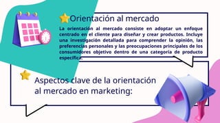 Orientación al mercado
La orientación al mercado consiste en adoptar un enfoque
centrado en el cliente para diseñar y crear productos. Incluye
una investigación detallada para comprender la opinión, las
preferencias personales y las preocupaciones principales de los
consumidores objetivo dentro de una categoría de producto
específica.
Aspectos clave de la orientación
al mercado en marketing:
 