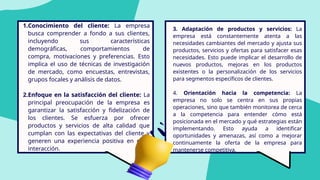 1.Conocimiento del cliente: La empresa
busca comprender a fondo a sus clientes,
incluyendo sus características
demográficas, comportamientos de
compra, motivaciones y preferencias. Esto
implica el uso de técnicas de investigación
de mercado, como encuestas, entrevistas,
grupos focales y análisis de datos.
2.Enfoque en la satisfacción del cliente: La
principal preocupación de la empresa es
garantizar la satisfacción y fidelización de
los clientes. Se esfuerza por ofrecer
productos y servicios de alta calidad que
cumplan con las expectativas del cliente y
generen una experiencia positiva en cada
interacción.
3. Adaptación de productos y servicios: La
empresa está constantemente atenta a las
necesidades cambiantes del mercado y ajusta sus
productos, servicios y ofertas para satisfacer esas
necesidades. Esto puede implicar el desarrollo de
nuevos productos, mejoras en los productos
existentes o la personalización de los servicios
para segmentos específicos de clientes.
4. Orientación hacia la competencia: La
empresa no solo se centra en sus propias
operaciones, sino que también monitorea de cerca
a la competencia para entender cómo está
posicionada en el mercado y qué estrategias están
implementando. Esto ayuda a identificar
oportunidades y amenazas, así como a mejorar
continuamente la oferta de la empresa para
mantenerse competitiva.
 