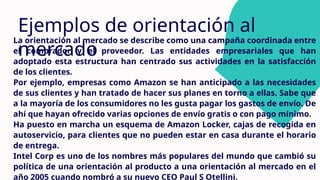 Ejemplos de orientación al
mercado
La orientación al mercado se describe como una campaña coordinada entre
el comprador y el proveedor. Las entidades empresariales que han
adoptado esta estructura han centrado sus actividades en la satisfacción
de los clientes.
Por ejemplo, empresas como Amazon se han anticipado a las necesidades
de sus clientes y han tratado de hacer sus planes en torno a ellas. Sabe que
a la mayoría de los consumidores no les gusta pagar los gastos de envío. De
ahí que hayan ofrecido varias opciones de envío gratis o con pago mínimo.
Ha puesto en marcha un esquema de Amazon Locker, cajas de recogida en
autoservicio, para clientes que no pueden estar en casa durante el horario
de entrega.
Intel Corp es uno de los nombres más populares del mundo que cambió su
política de una orientación al producto a una orientación al mercado en el
año 2005 cuando nombró a su nuevo CEO Paul S Otellini.
 