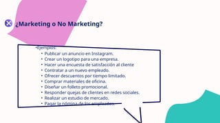 ¿Marketing o No Marketing?
•Ejemplos:
• Publicar un anuncio en Instagram.
• Crear un logotipo para una empresa.
• Hacer una encuesta de satisfacción al cliente
• Contratar a un nuevo empleado.
• Ofrecer descuentos por tiempo limitado.
• Comprar materiales de oficina.
• Diseñar un folleto promocional.
• Responder quejas de clientes en redes sociales.
• Realizar un estudio de mercado.
• Pagar la nómina de los empleados.
 