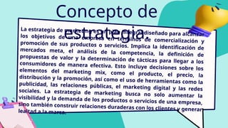 Concepto de
estrategia.
La estrategia de marketing es un plan integral diseñado para alcanzar
los objetivos de una empresa en términos de comercialización y
promoción de sus productos o servicios. Implica la identificación de
mercados meta, el análisis de la competencia, la definición de
propuestas de valor y la determinación de tácticas para llegar a los
consumidores de manera efectiva. Esto incluye decisiones sobre los
elementos del marketing mix, como el producto, el precio, la
distribución y la promoción, así como el uso de herramientas como la
publicidad, las relaciones públicas, el marketing digital y las redes
sociales. La estrategia de marketing busca no solo aumentar la
visibilidad y la demanda de los productos o servicios de una empresa,
sino también construir relaciones duraderas con los clientes y generar
lealtad a la marca.
 