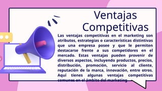 Ventajas
Competitivas
Las ventajas competitivas en el marketing son
atributos, estrategias o características distintivas
que una empresa posee y que le permiten
destacarse frente a sus competidores en el
mercado. Estas ventajas pueden provenir de
diversos aspectos, incluyendo productos, precios,
distribución, promoción, servicio al cliente,
reputación de la marca, innovación, entre otros.
Aquí tienes algunas ventajas competitivas
comunes en el ámbito del marketing
 