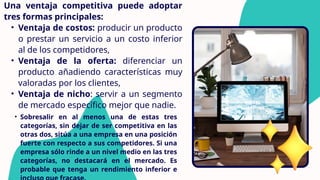 Una ventaja competitiva puede adoptar
tres formas principales:
• Ventaja de costos: producir un producto
o prestar un servicio a un costo inferior
al de los competidores,
• Ventaja de la oferta: diferenciar un
producto añadiendo características muy
valoradas por los clientes,
• Ventaja de nicho: servir a un segmento
de mercado específico mejor que nadie.
• Sobresalir en al menos una de estas tres
categorías, sin dejar de ser competitiva en las
otras dos, sitúa a una empresa en una posición
fuerte con respecto a sus competidores. Si una
empresa sólo rinde a un nivel medio en las tres
categorías, no destacará en el mercado. Es
probable que tenga un rendimiento inferior e
 