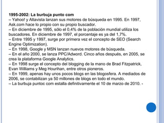 1995-2002: La burbuja punto com
– Yahoo! y Altavista lanzan sus motores de búsqueda en 1995. En 1997,
Ask.com hace lo propio con su propio buscador.
– En diciembre de 1995, sólo el 0,4% de la población mundial utiliza los
buscadores. En diciembre de 1997, el porcentaje es ya del 1,7%.
– Entre 1995 y 1997, surge por primera vez el concepto de SEO (Search
Engine Optimization).
– En 1998, Google y MSN lanzan nuevos motores de búsqueda.
– En el año 2000, se lanza PPC/Adword. Cinco años después, en 2005, se
crea la plataforma Google Analytics.
– En 1998 surge el concepto del blogging de la mano de Brad Fitzpatrick,
Evan Williams y Meg Hourihan, entre otros pioneros.
– En 1999, apenas hay unos pocos blogs en las blogosfera. A mediados de
2006, se contabilizan ya 50 millones de blogs en todo el mundo.
– La burbuja puntoc com estalla definitivamente el 10 de marzo de 2010. -
 