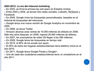 2003-2012: La era del inbound marketing
– En 2003, se firma la primera ley anti spam en Estados Unidos.
– Entre 2003 y 2004, se lanzan tres redes sociales: LinkedIn, MySpace y
Facebook.
– En 2005, Google inicia las búsquedas personalizadas, basadas en el
historial de búsquedas del internauta.
– Google lanza una nueva versión de Google Analytics en noviembre de
2005.
– En 2006, se lanza Twitter.
– Amazon alcanza unas ventas de 10.000 millones de dólares en 2006.
Sólo tres años después, en 2009, ingresó 25.000 millones de dólares.
– En 2007, los suscriptores de redes 3G llegan a los 295 millones.
– En 2009, Google lanza las búsquedas en tiempo real.
– En 2010, el 90% de los emails son spam.
– El 90% de todos los hogares estadounidenses tiene teléfono móvil en el
año 2010.
– En 2011, Google lanza Google Panda y Google+.
– Uno de cada dos ciudadanos estadounidense tiene un smartphone en el
año 2011.
 