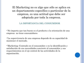 El Marketing no es algo que sólo se aplica en
un departamento específico o particular de la
empresa, es una actitud que debe ser
adoptada por toda la empresa.
LA IMPORTANCIA DEL CONSUMIDOR
No importa que tan bueno es el producto o la orientación de una
empresa no tiene consumidores
La supervivencia de una empresa depende de su capacidad de
mantener el mercado.
Marketing: Centrado en el consumidor y en la identificación y
satisfacción de sus necesidades convierte al consumidor y sus
requerimientos en el eje central de las actividades de la
organización.
 