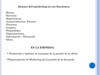 Alcance del marketing en sus funciones:
oBienes
oServicios
oExperiencias
oAcontecimientos- Eventos
oPersonas
oLugares
oPropiedades
oOrganizaciones
oInformación – Educación
oIdeas.
EN LA EMPRESA:
 Producción y logística se encargan de la gestión de la oferta
Departamento de Marketing de la gestión de la demanda.
 