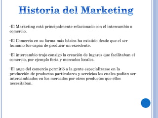 -El Marketing está principalmente relacionado con el intercambio o
comercio.
-El Comercio en su forma más básica ha existido desde que el ser
humano fue capaz de producir un excedente.
-El intercambio trajo consigo la creación de lugares que facilitaban el
comercio, por ejemplo feria y mercados locales.
-El auge del comercio permitió a la gente especializarse en la
producción de productos particulares y servicios los cuales podían ser
intercambiados en los mercados por otros productos que ellos
necesitaban.
 