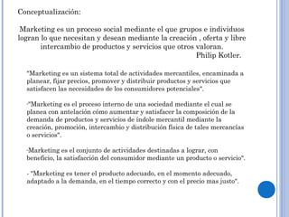 Conceptualización:
Marketing es un proceso social mediante el que grupos e individuos
logran lo que necesitan y desean mediante la creación , oferta y libre
intercambio de productos y servicios que otros valoran.
Philip Kotler.
"Marketing es un sistema total de actividades mercantiles, encaminada a
planear, fijar precios, promover y distribuir productos y servicios que
satisfacen las necesidades de los consumidores potenciales".
-"Marketing es el proceso interno de una sociedad mediante el cual se
planea con antelación cómo aumentar y satisfacer la composición de la
demanda de productos y servicios de índole mercantil mediante la
creación, promoción, intercambio y distribución física de tales mercancías
o servicios".
-Marketing es el conjunto de actividades destinadas a lograr, con
beneficio, la satisfacción del consumidor mediante un producto o servicio".
- "Marketing es tener el producto adecuado, en el momento adecuado,
adaptado a la demanda, en el tiempo correcto y con el precio mas justo".
 